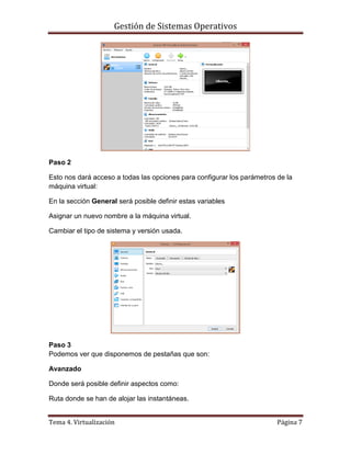 Gestión de Sistemas Operativos
Tema 4. Virtualización Página 7
Paso 2
Esto nos dará acceso a todas las opciones para configurar los parámetros de la
máquina virtual:
En la sección General será posible definir estas variables
Asignar un nuevo nombre a la máquina virtual.
Cambiar el tipo de sistema y versión usada.
Paso 3
Podemos ver que disponemos de pestañas que son:
Avanzado
Donde será posible definir aspectos como:
Ruta donde se han de alojar las instantáneas.
 