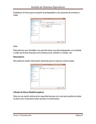 Gestión de Sistemas Operativos
Tema 4. Virtualización Página 8
Establecer la forma para compartir el portapapeles y las opciones de arrastrar y
soltar.
Nota
Recordemos que VirtualBox nos permite hacer uso del portapapeles y el arrastrar
y soltar de formas diversas como bidireccional, anfitrión a invitado, etc.
Descripcion
Allí podemos añadir información adicional para la máquina virtual creada
Cifrado de Disco (DiskEncryption)
Esta es una opción adicional de seguridad gracias a la cual será posible encriptar
el disco duro virtual para evitar accesos no autorizados
 