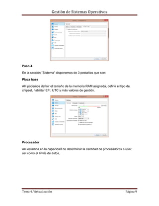 Gestión de Sistemas Operativos
Tema 4. Virtualización Página 9
Paso 4
En la sección "Sistema" disponemos de 3 pestañas que son:
Placa base
Allí podemos definir el tamaño de la memoria RAM asignada, definir el tipo de
chipset, habilitar EFI, UTC y más valores de gestión.
Procesador
Allí estamos en la capacidad de determinar la cantidad de procesadores a usar,
así como el límite de éstos.
 