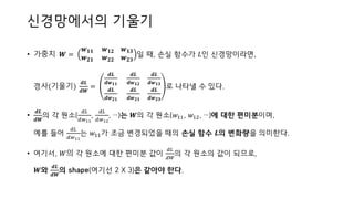 신경망에서의 기울기
• 가중치 𝑾 =
𝒘 𝟏𝟏 𝒘 𝟏𝟐 𝒘 𝟏𝟑
𝒘 𝟐𝟏 𝒘 𝟐𝟐 𝒘 𝟐𝟑
일 때, 손실 함수가 𝐿인 신경망이라면,
경사(기울기)
𝒅𝑳
𝒅𝑾
=
𝒅𝑳
𝒅𝒘 𝟏𝟏
𝒅𝑳
𝒅𝒘 𝟏𝟐
𝒅𝑳
𝒅𝒘 𝟏𝟑
𝒅𝑳
𝒅𝒘 𝟐𝟏
𝒅𝑳
𝒅𝒘 𝟐𝟏
𝒅𝑳
𝒅𝒘 𝟐𝟑
로 나타낼 수 있다.
•
𝒅𝑳
𝒅𝑾
의 각 원소(
𝑑𝐿
𝑑𝑤11
,
𝑑𝐿
𝑑𝑤12
, …)는 𝑾의 각 원소(𝑤11, 𝑤12, …)에 대한 편미분이며,
예를 들어
𝑑𝐿
𝑑𝑤11
는 𝑤11가 조금 변경되었을 때의 손실 함수 𝑳의 변화량을 의미한다.
• 여기서, 𝑊의 각 원소에 대한 편미분 값이
𝑑𝐿
𝑑𝑊
의 각 원소의 값이 되므로,
𝑾와
𝒅𝑳
𝒅𝑾
의 shape(여기선 2 X 3)은 같아야 한다.
 