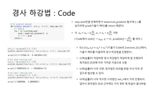 경사 하강법 : Code
• Ex) 𝑓 𝑥0, 𝑥1 = 𝑥0
2 + 𝑥1
2 (기울기 Code의 𝑓𝑢𝑛𝑐𝑡𝑖𝑜𝑛_2(𝑥))에서,
기울기 벡터를 이용하여 경사 하강법을 진행한다.
• 𝑙𝑟(학습률)이 적당하면 경사 하강법이 적당하게 잘 진행되어
최저점인 (0,0)에 아주 가까운 지점으로 수렴
• 𝑙𝑟(학습률)이 너무 크면, 최저점인 (0,0)을 한참 지나 아주 큰
값으로 발산할 수 있다.
• 𝑙𝑟(학습률)이 너무 작으면 시작점인 𝑖𝑛𝑖𝑡_𝑥에서 거의 진행되지
않아서 최저점인 (0,0) 근처에도 가지 못한 채 학습이 끝나버림
• 𝑠𝑡𝑒𝑝_𝑛𝑢𝑚만큼 반복하면서 𝑛𝑢𝑚𝑒𝑟𝑖𝑐𝑎𝑙_𝑔𝑟𝑎𝑑𝑖𝑒𝑛𝑡 함수에 𝑓, 𝑥를
넘겨주면 𝑔𝑟𝑎𝑑(기울기 벡터)를 return 해준다.
• 식 𝑥0 = 𝑥0 − 𝜂
𝑑𝑓
𝑑𝑥0
, 𝑥1 = 𝑥1 − 𝜂
𝑑𝑓
𝑑𝑥1
구현
( Code에서 𝑥[𝑖𝑑𝑥] ⇒ 𝑥𝑖𝑑𝑥, 𝜂 ⇒ 𝑙𝑟, 𝑔𝑟𝑎𝑑[𝑖𝑑𝑥]⇒
𝑑𝑓
𝑑𝑥 𝑖𝑑𝑥
를 의미 )
 