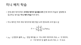 미니 배치 학습
• 전체 훈련 데이터에서 무작위 데이터 일부를 추려 전체 데이터 학습의 ‘근사치’로
접근하는 방식을 ‘미니 배치 학습’이라 한다.
• 미니 배치인 여러 개의 데이터에 대한 평균 교차 엔트로피 오차 함수 값
𝐸 = −
1
𝑁
෍
𝑛
𝑁
෍
𝑘
𝐾
𝑡 𝑛𝑘 𝑙𝑜𝑔𝑦 𝑛𝑘
• 𝑦 𝑛𝑘 : 신경망의 출력, 𝑡 𝑛𝑘 : 정답 레이블, 𝑁 : 미니 배치 데이터의 개수, 𝑛 : 각 데이터,
𝐾 : 1개 데이터 당 출력 요소의 개수, 𝑘 : 각 요소
 
