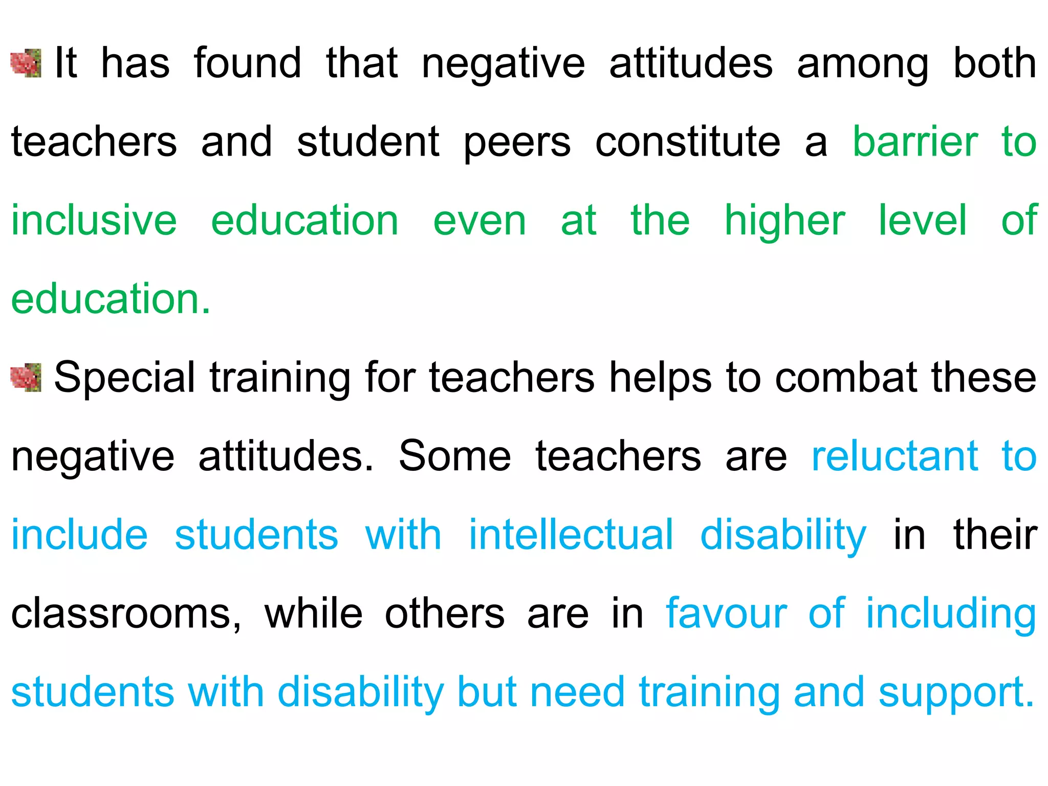 It has found that negative attitudes among both
teachers and student peers constitute a barrier to
inclusive education even at the higher level of
education.
Special training for teachers helps to combat these
negative attitudes. Some teachers are reluctant to
include students with intellectual disability in their
classrooms, while others are in favour of including
students with disability but need training and support.
 