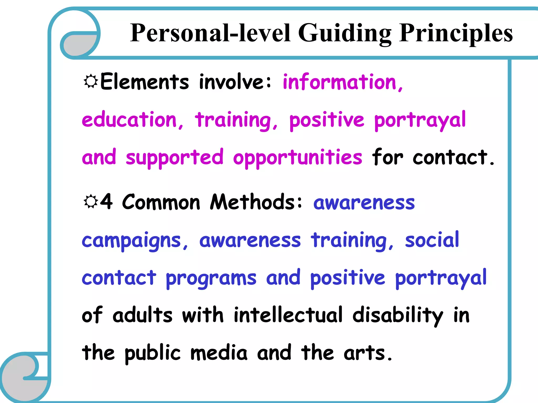 Elements involve: information,
education, training, positive portrayal
and supported opportunities for contact.
4 Common Methods: awareness
campaigns, awareness training, social
contact programs and positive portrayal
of adults with intellectual disability in
the public media and the arts.
Personal-level Guiding Principles
 