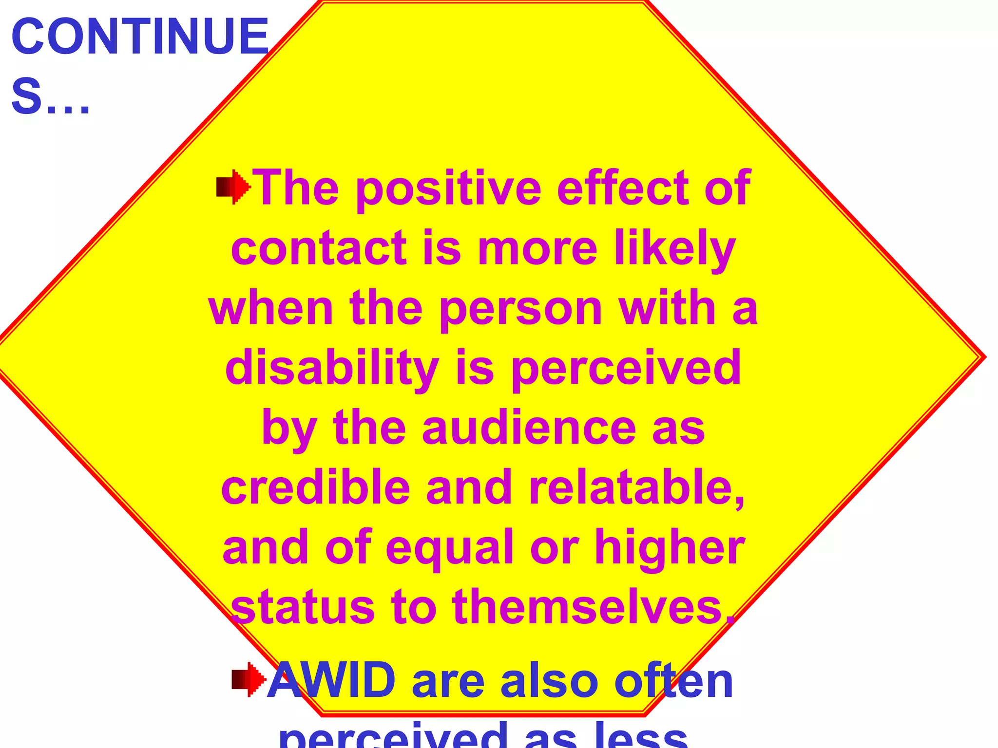 The positive effect of
contact is more likely
when the person with a
disability is perceived
by the audience as
credible and relatable,
and of equal or higher
status to themselves.
AWID are also often
CONTINUE
S…
 