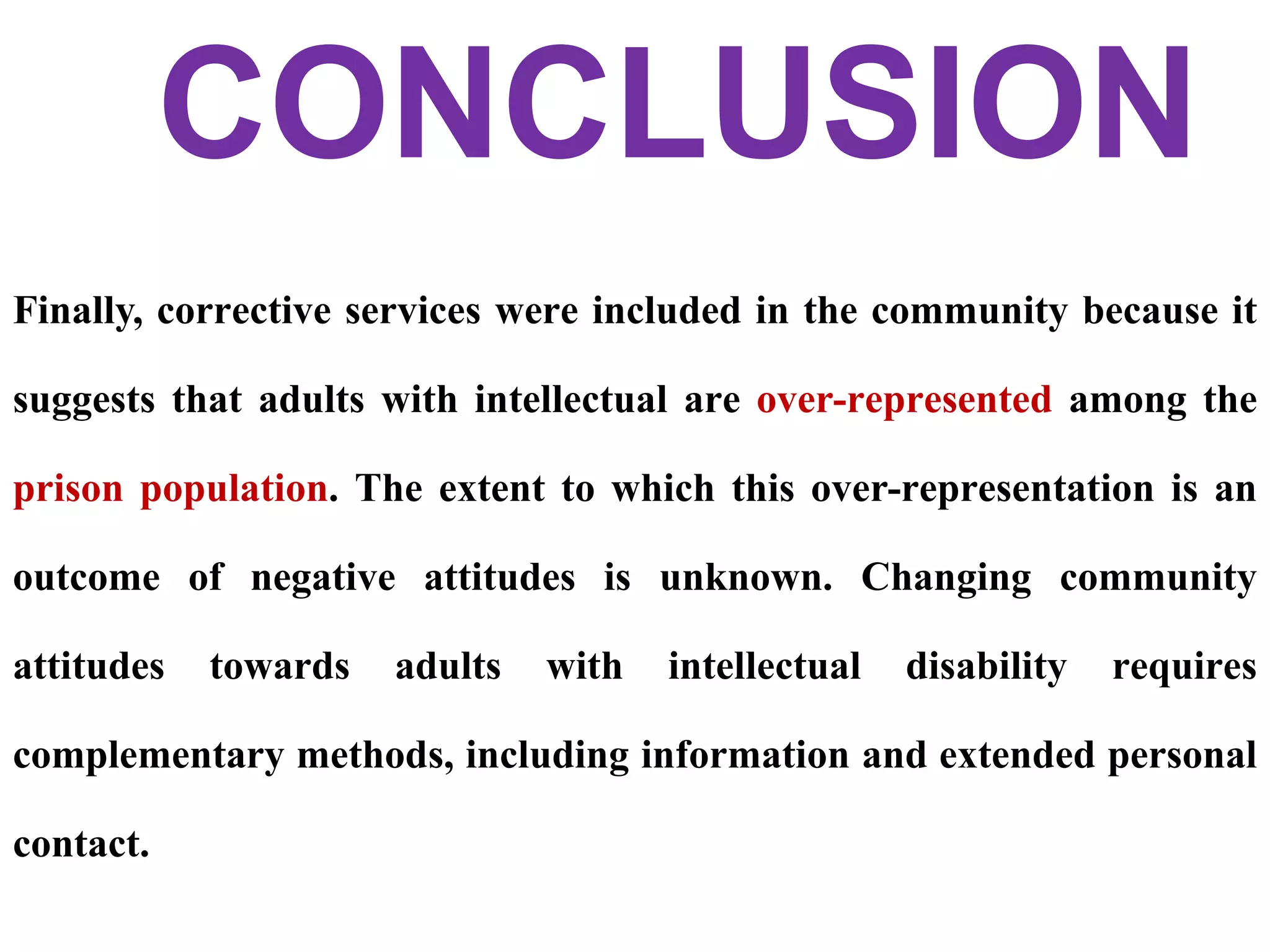 Finally, corrective services were included in the community because it
suggests that adults with intellectual are over-represented among the
prison population. The extent to which this over-representation is an
outcome of negative attitudes is unknown. Changing community
attitudes towards adults with intellectual disability requires
complementary methods, including information and extended personal
contact.
CONCLUSION
 