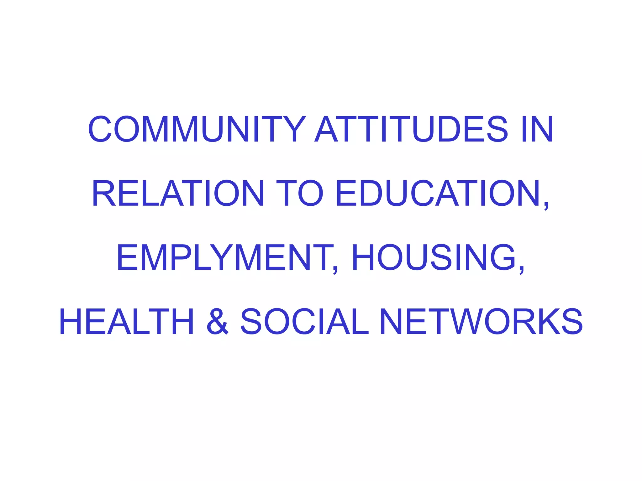 COMMUNITY ATTITUDES IN
RELATION TO EDUCATION,
EMPLYMENT, HOUSING,
HEALTH & SOCIAL NETWORKS
 