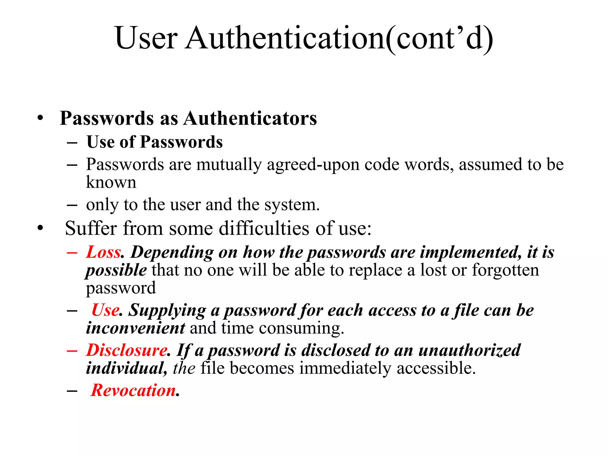 User Authentication(cont&rsquo;d)
&bull; Passwords as Authenticators
&ndash; Use of Passwords
&ndash; Passwords are mutually agreed-upon code words, assumed to be
known
&ndash; only to the user and the system.
&bull; Suffer from some difficulties of use:
&ndash; Loss. Depending on how the passwords are implemented, it is
possible that no one will be able to replace a lost or forgotten
password
&ndash; Use. Supplying a password for each access to a file can be
inconvenient and time consuming.
&ndash; Disclosure. If a password is disclosed to an unauthorized
individual, the file becomes immediately accessible.
&ndash; Revocation.
 