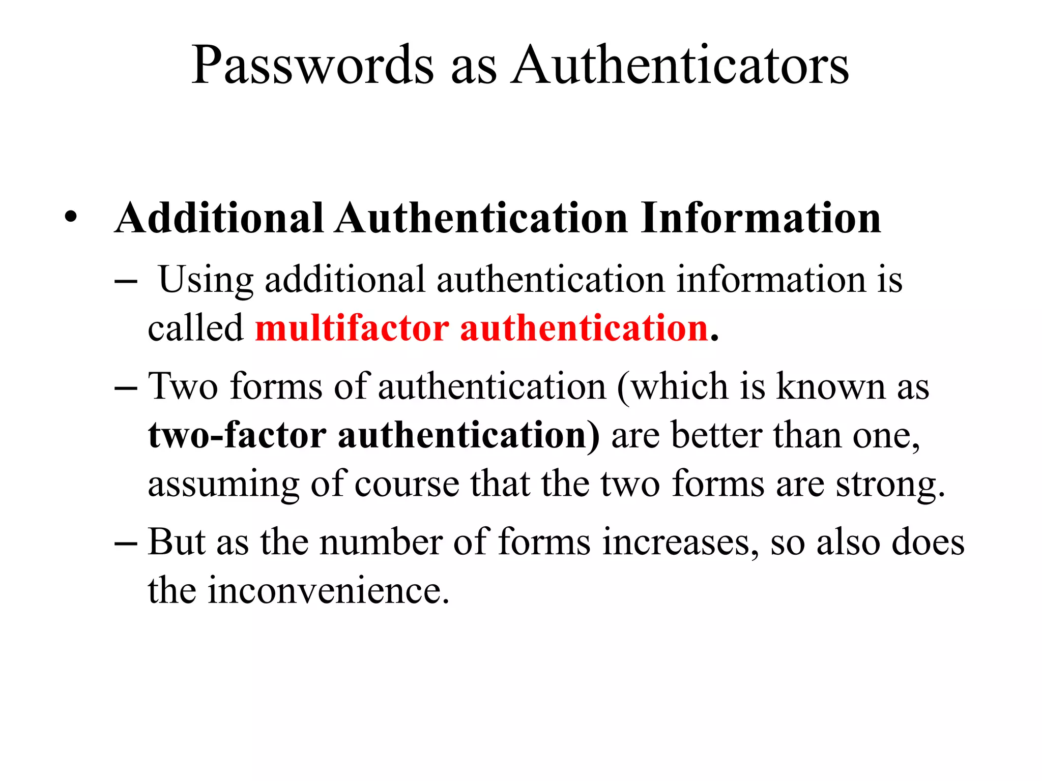 Passwords as Authenticators
&bull; Additional Authentication Information
&ndash; Using additional authentication information is
called multifactor authentication.
&ndash; Two forms of authentication (which is known as
two-factor authentication) are better than one,
assuming of course that the two forms are strong.
&ndash; But as the number of forms increases, so also does
the inconvenience.
 