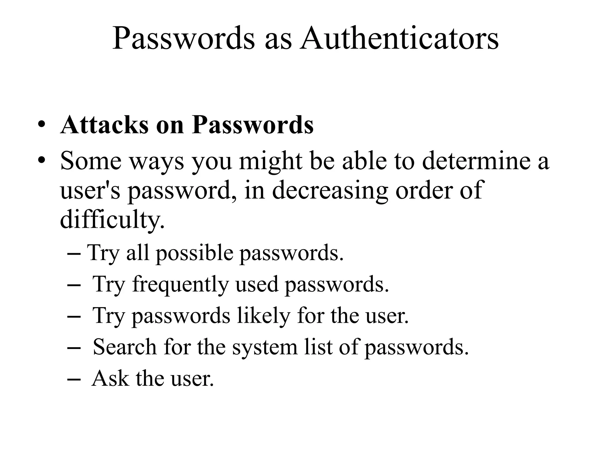 Passwords as Authenticators
&bull; Attacks on Passwords
&bull; Some ways you might be able to determine a
user's password, in decreasing order of
difficulty.
&ndash; Try all possible passwords.
&ndash; Try frequently used passwords.
&ndash; Try passwords likely for the user.
&ndash; Search for the system list of passwords.
&ndash; Ask the user.
 