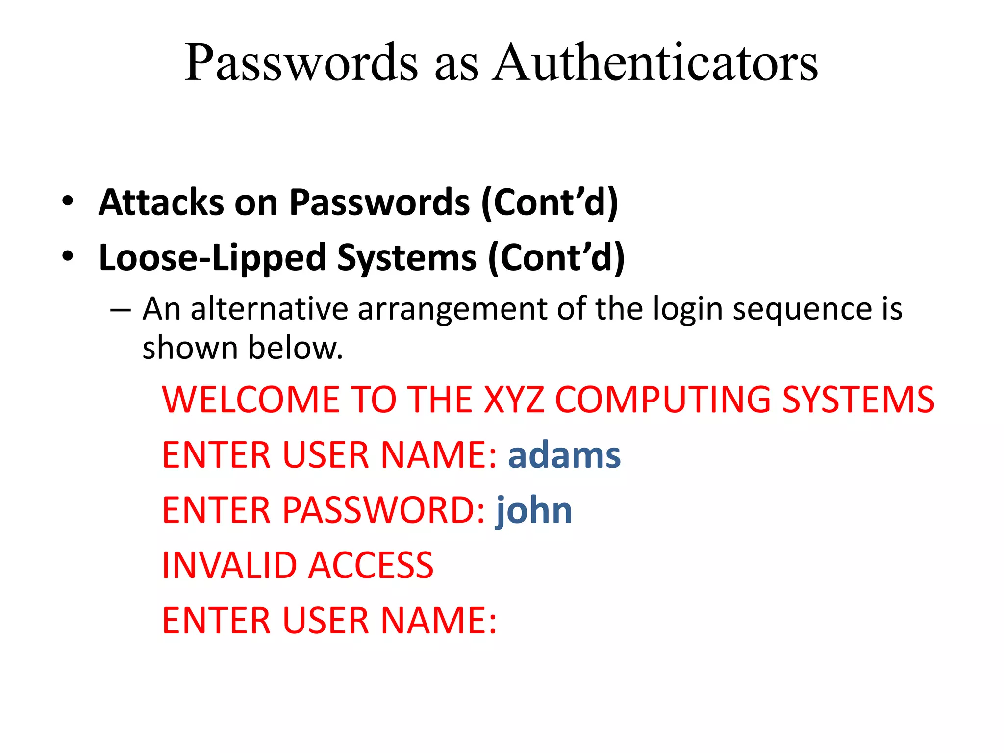 Passwords as Authenticators
&bull; Attacks on Passwords (Cont&rsquo;d)
&bull; Loose-Lipped Systems (Cont&rsquo;d)
&ndash; An alternative arrangement of the login sequence is
shown below.
WELCOME TO THE XYZ COMPUTING SYSTEMS
ENTER USER NAME: adams
ENTER PASSWORD: john
INVALID ACCESS
ENTER USER NAME:
 