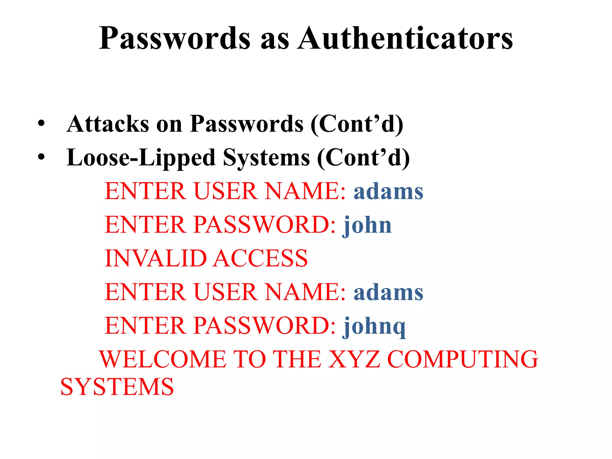 Passwords as Authenticators
&bull; Attacks on Passwords (Cont&rsquo;d)
&bull; Loose-Lipped Systems (Cont&rsquo;d)
ENTER USER NAME: adams
ENTER PASSWORD: john
INVALID ACCESS
ENTER USER NAME: adams
ENTER PASSWORD: johnq
WELCOME TO THE XYZ COMPUTING
SYSTEMS
 