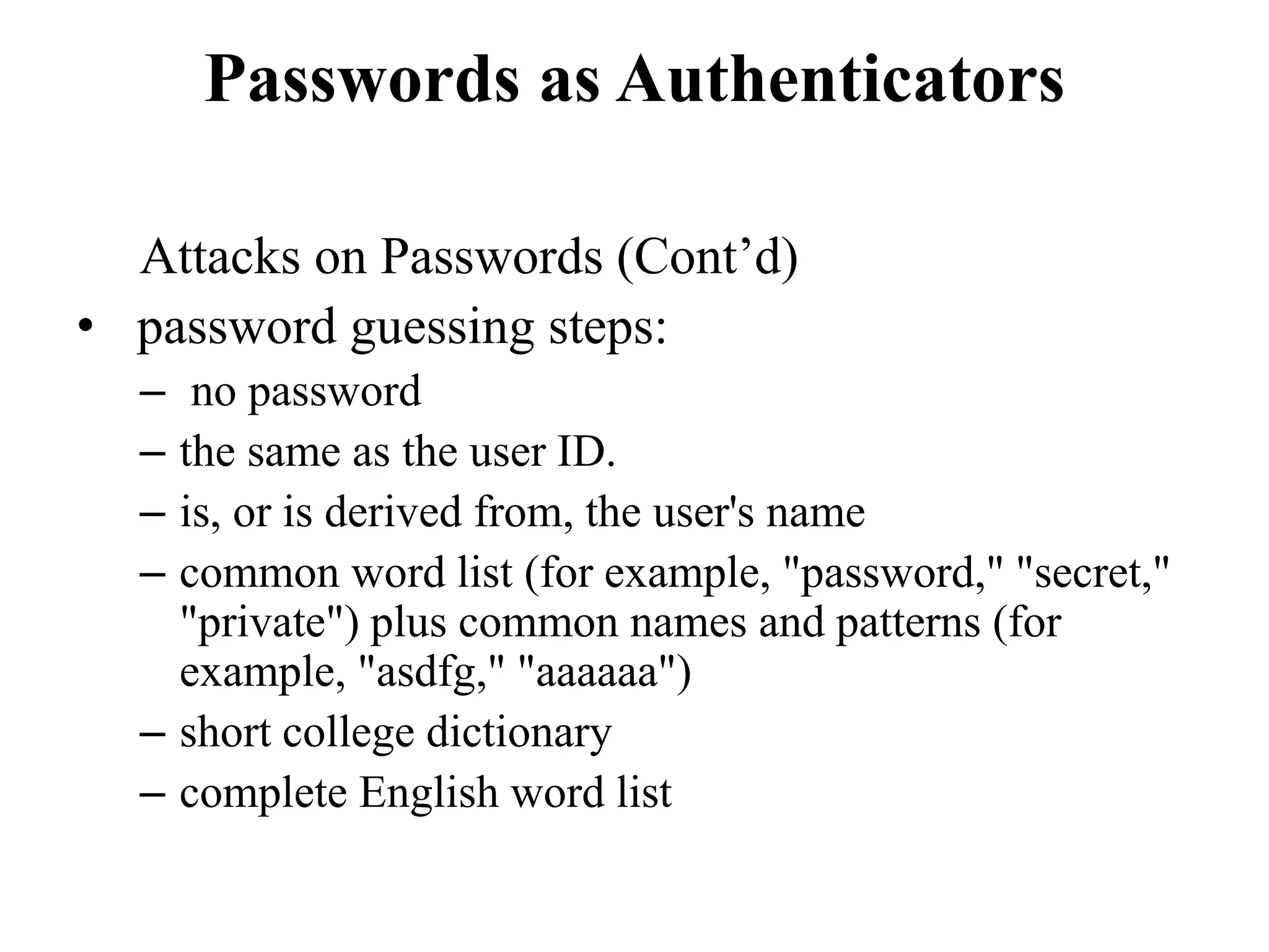Passwords as Authenticators
Attacks on Passwords (Cont&rsquo;d)
&bull; password guessing steps:
&ndash; no password
&ndash; the same as the user ID.
&ndash; is, or is derived from, the user's name
&ndash; common word list (for example, "password," "secret,"
"private") plus common names and patterns (for
example, "asdfg," "aaaaaa")
&ndash; short college dictionary
&ndash; complete English word list
 