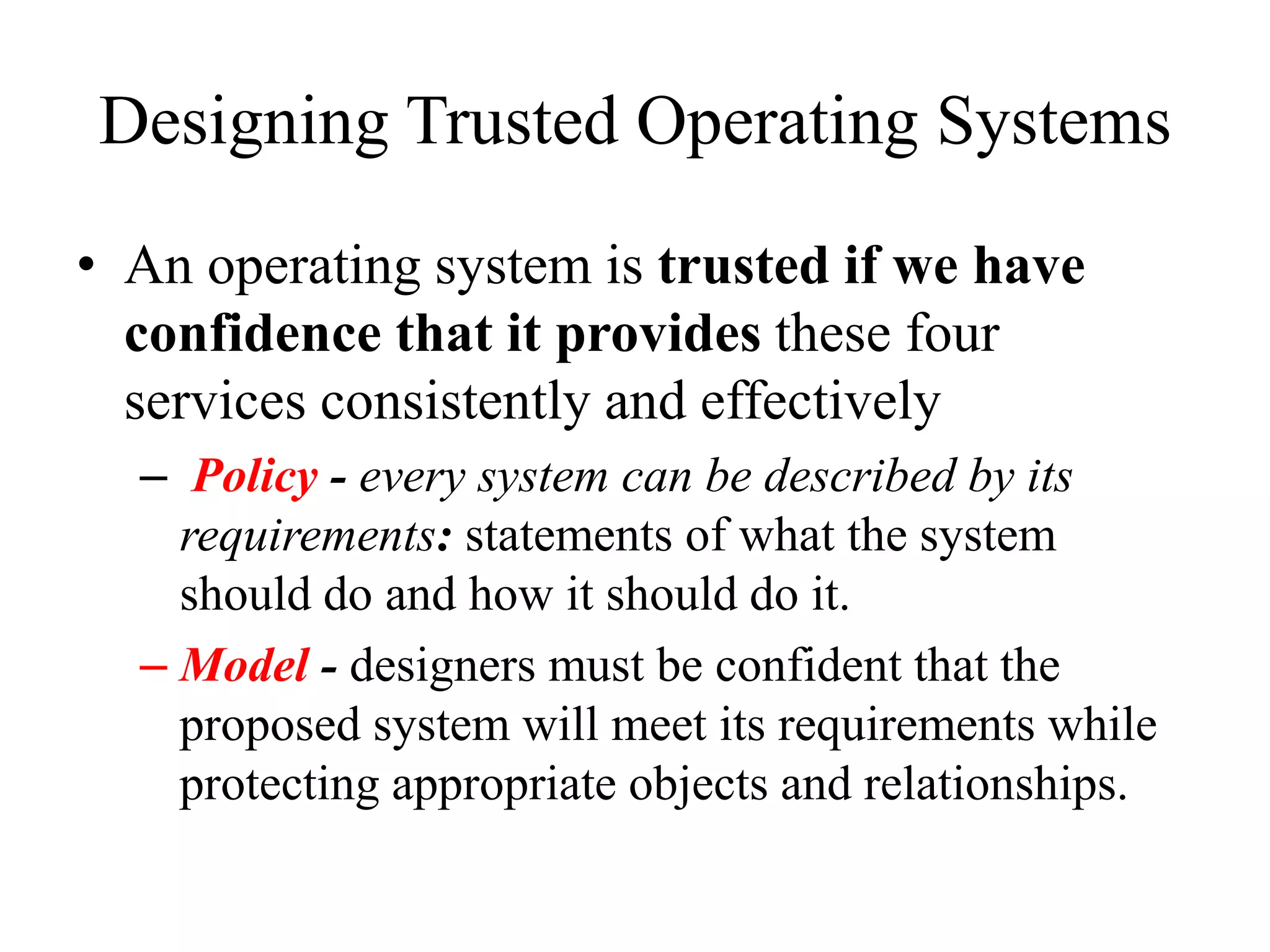 Designing Trusted Operating Systems
&bull; An operating system is trusted if we have
confidence that it provides these four
services consistently and effectively
&ndash; Policy - every system can be described by its
requirements: statements of what the system
should do and how it should do it.
&ndash; Model - designers must be confident that the
proposed system will meet its requirements while
protecting appropriate objects and relationships.
 