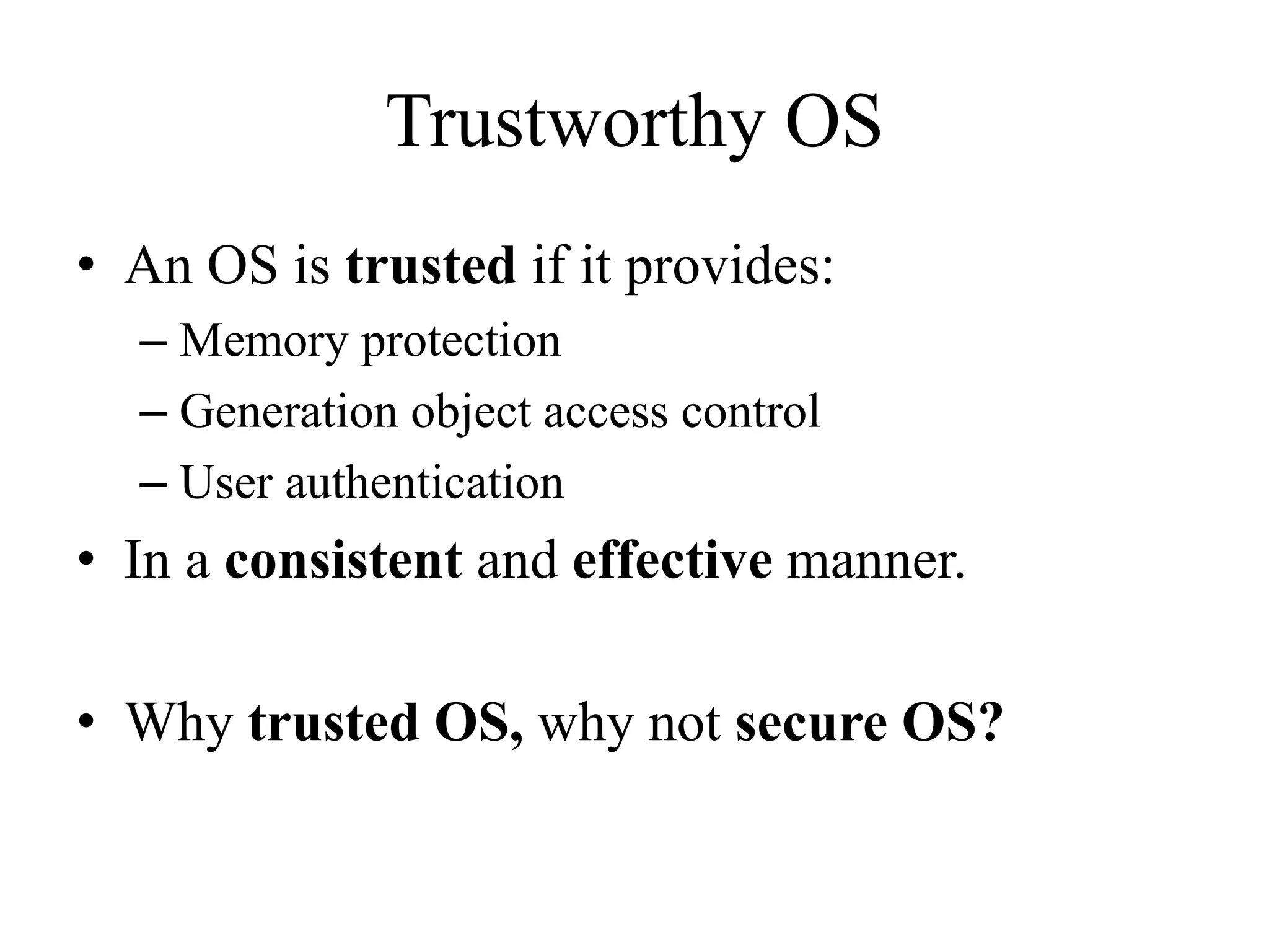 Trustworthy OS
&bull; An OS is trusted if it provides:
&ndash; Memory protection
&ndash; Generation object access control
&ndash; User authentication
&bull; In a consistent and effective manner.
&bull; Why trusted OS, why not secure OS?
 