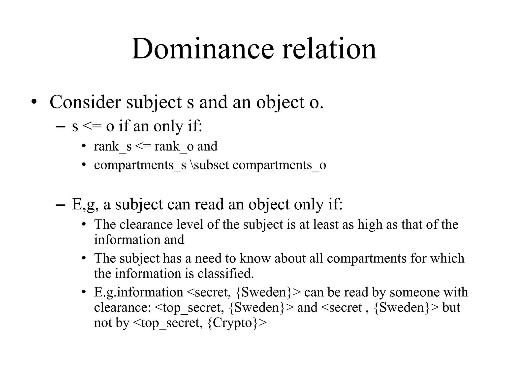 Dominance relation
&bull; Consider subject s and an object o.
&ndash; s <= o if an only if:
&bull; rank_s <= rank_o and
&bull; compartments_s subset compartments_o
&ndash; E,g, a subject can read an object only if:
&bull; The clearance level of the subject is at least as high as that of the
information and
&bull; The subject has a need to know about all compartments for which
the information is classified.
&bull; E.g.information <secret, {Sweden}> can be read by someone with
clearance: <top_secret, {Sweden}> and <secret , {Sweden}> but
not by <top_secret, {Crypto}>
 