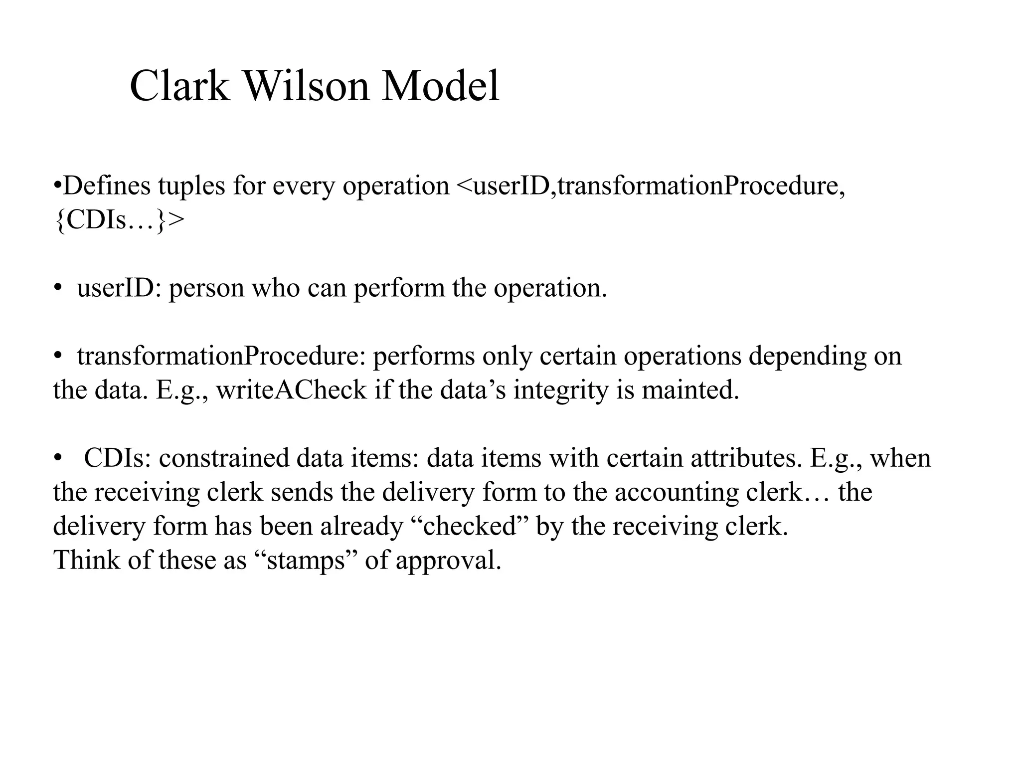Clark Wilson Model
&bull;Defines tuples for every operation <userID,transformationProcedure,
{CDIs&hellip;}>
&bull; userID: person who can perform the operation.
&bull; transformationProcedure: performs only certain operations depending on
the data. E.g., writeACheck if the data&rsquo;s integrity is mainted.
&bull; CDIs: constrained data items: data items with certain attributes. E.g., when
the receiving clerk sends the delivery form to the accounting clerk&hellip; the
delivery form has been already &ldquo;checked&rdquo; by the receiving clerk.
Think of these as &ldquo;stamps&rdquo; of approval.
 
