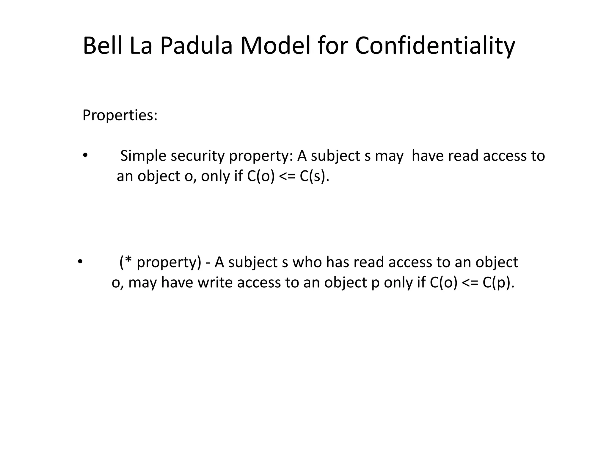 Bell La Padula Model for Confidentiality
Properties:
&bull; Simple security property: A subject s may have read access to
an object o, only if C(o) <= C(s).
&bull; (* property) - A subject s who has read access to an object
o, may have write access to an object p only if C(o) <= C(p).
 