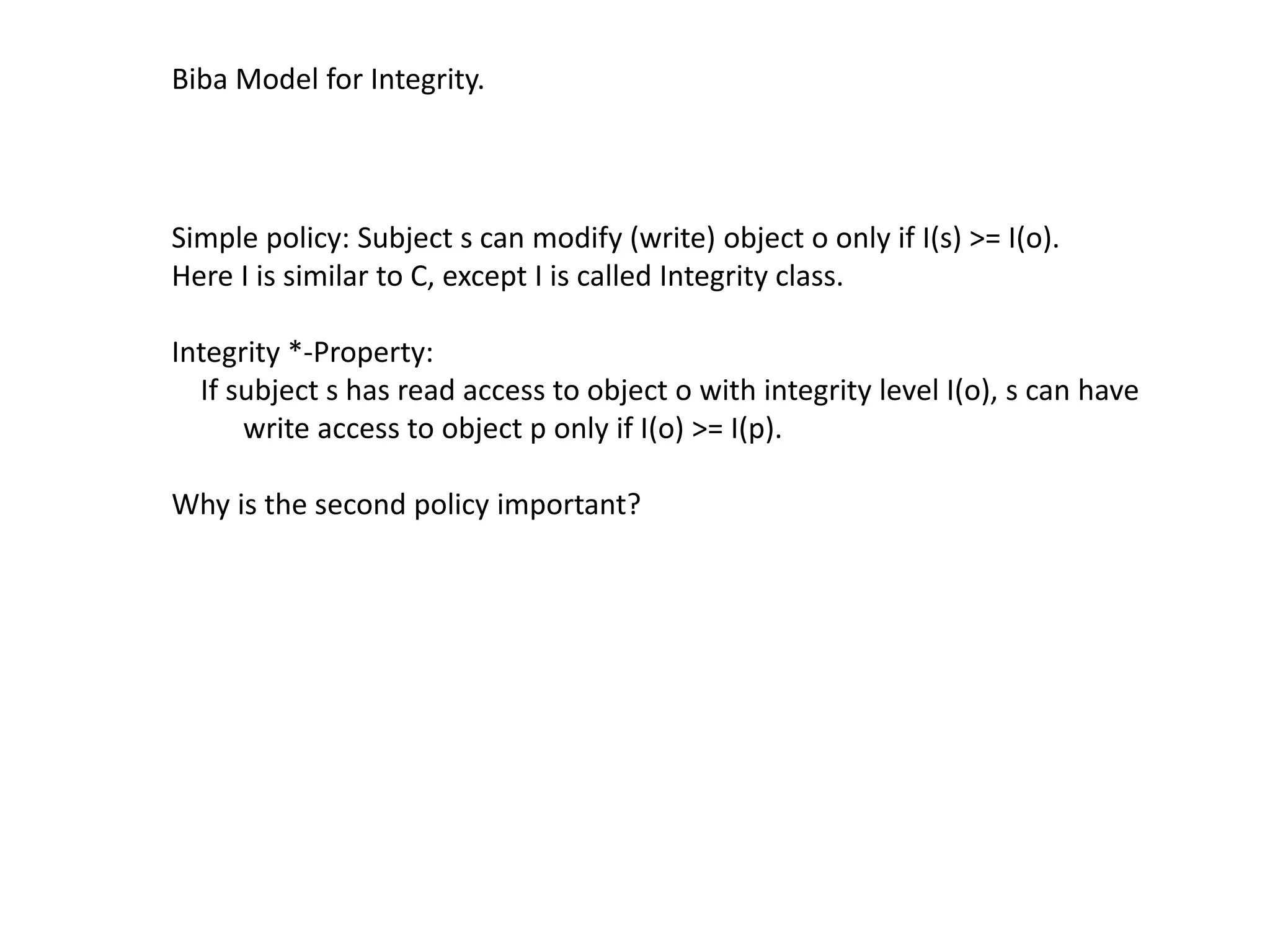 Biba Model for Integrity.
Simple policy: Subject s can modify (write) object o only if I(s) >= I(o).
Here I is similar to C, except I is called Integrity class.
Integrity *-Property:
If subject s has read access to object o with integrity level I(o), s can have
write access to object p only if I(o) >= I(p).
Why is the second policy important?
 