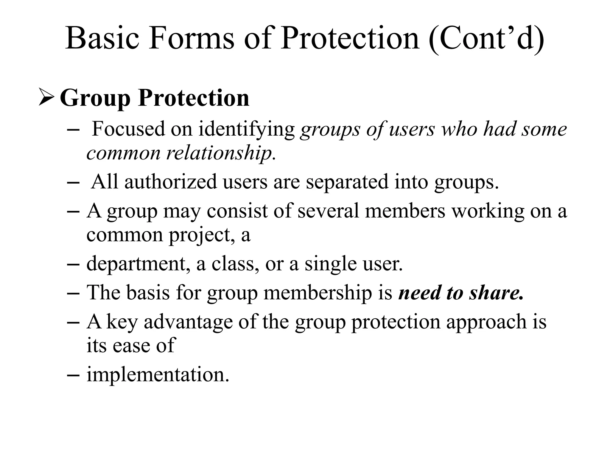 Basic Forms of Protection (Cont&rsquo;d)
Group Protection
&ndash; Focused on identifying groups of users who had some
common relationship.
&ndash; All authorized users are separated into groups.
&ndash; A group may consist of several members working on a
common project, a
&ndash; department, a class, or a single user.
&ndash; The basis for group membership is need to share.
&ndash; A key advantage of the group protection approach is
its ease of
&ndash; implementation.
 