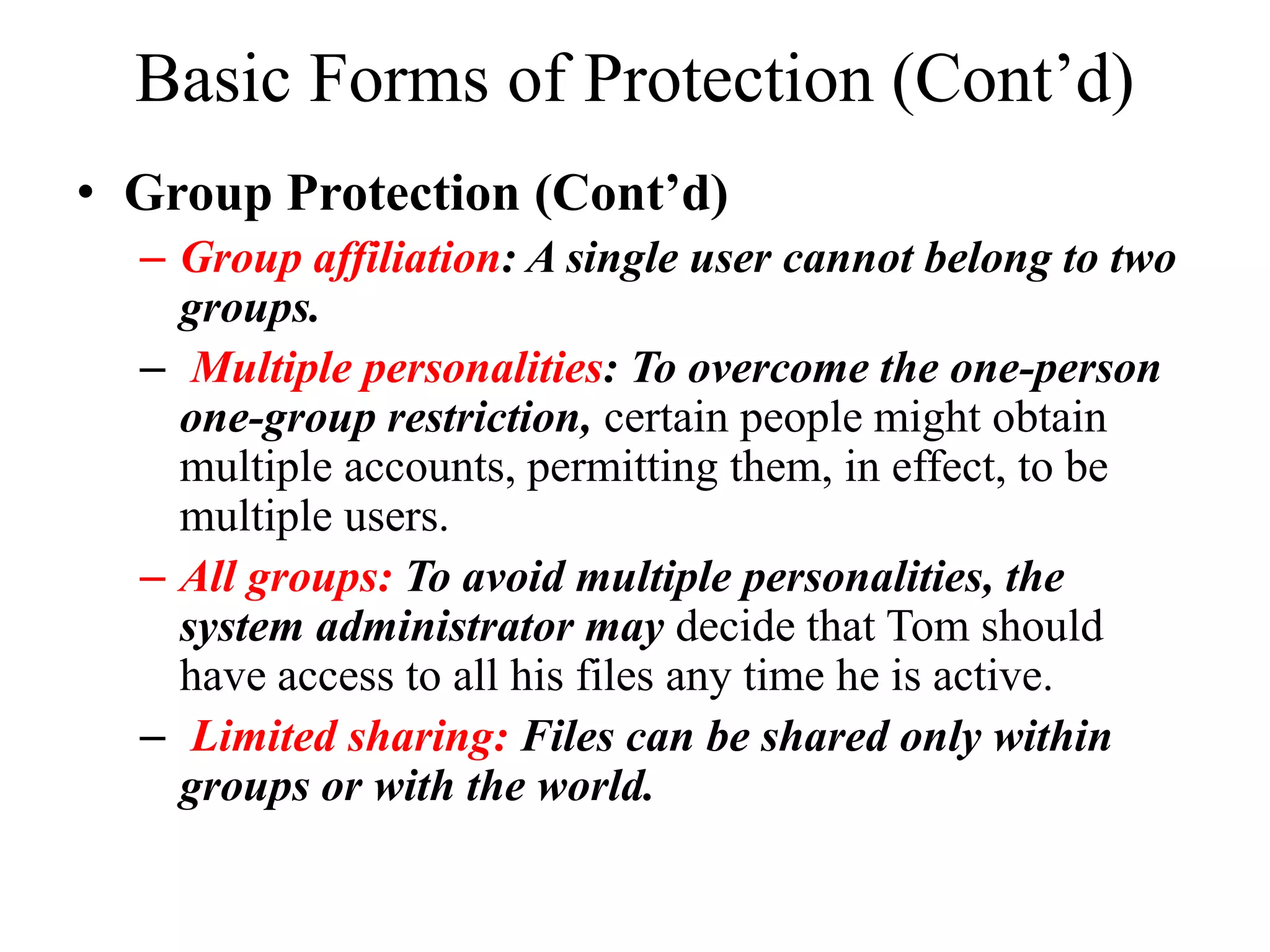 Basic Forms of Protection (Cont&rsquo;d)
&bull; Group Protection (Cont&rsquo;d)
&ndash; Group affiliation: A single user cannot belong to two
groups.
&ndash; Multiple personalities: To overcome the one-person
one-group restriction, certain people might obtain
multiple accounts, permitting them, in effect, to be
multiple users.
&ndash; All groups: To avoid multiple personalities, the
system administrator may decide that Tom should
have access to all his files any time he is active.
&ndash; Limited sharing: Files can be shared only within
groups or with the world.
 