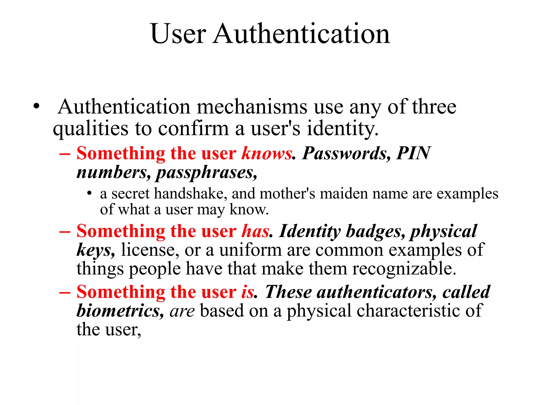 User Authentication
&bull; Authentication mechanisms use any of three
qualities to confirm a user's identity.
&ndash; Something the user knows. Passwords, PIN
numbers, passphrases,
&bull; a secret handshake, and mother's maiden name are examples
of what a user may know.
&ndash; Something the user has. Identity badges, physical
keys, license, or a uniform are common examples of
things people have that make them recognizable.
&ndash; Something the user is. These authenticators, called
biometrics, are based on a physical characteristic of
the user,
 