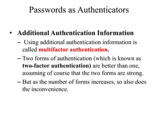 Passwords as Authenticators
• Additional Authentication Information
– Using additional authentication information is
called multifactor authentication.
– Two forms of authentication (which is known as
two-factor authentication) are better than one,
assuming of course that the two forms are strong.
– But as the number of forms increases, so also does
the inconvenience.
 