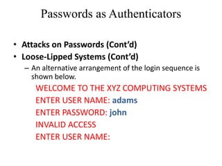 Passwords as Authenticators
• Attacks on Passwords (Cont’d)
• Loose-Lipped Systems (Cont’d)
– An alternative arrangement of the login sequence is
shown below.
WELCOME TO THE XYZ COMPUTING SYSTEMS
ENTER USER NAME: adams
ENTER PASSWORD: john
INVALID ACCESS
ENTER USER NAME:
 