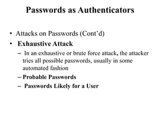 Passwords as Authenticators
• Attacks on Passwords (Cont’d)
• Exhaustive Attack
– In an exhaustive or brute force attack, the attacker
tries all possible passwords, usually in some
automated fashion
– Probable Passwords
– Passwords Likely for a User
 