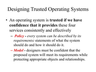 Designing Trusted Operating Systems
• An operating system is trusted if we have
confidence that it provides these four
services consistently and effectively
– Policy - every system can be described by its
requirements: statements of what the system
should do and how it should do it.
– Model - designers must be confident that the
proposed system will meet its requirements while
protecting appropriate objects and relationships.
 