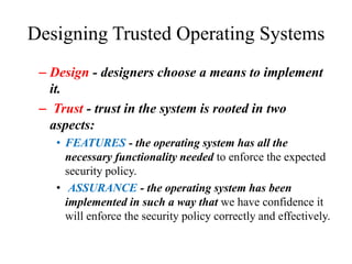 Designing Trusted Operating Systems
– Design - designers choose a means to implement
it.
– Trust - trust in the system is rooted in two
aspects:
• FEATURES - the operating system has all the
necessary functionality needed to enforce the expected
security policy.
• ASSURANCE - the operating system has been
implemented in such a way that we have confidence it
will enforce the security policy correctly and effectively.
 