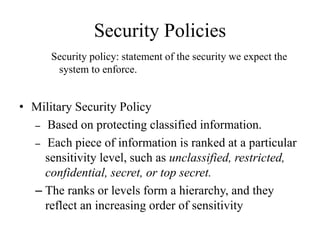 Security Policies
Security policy: statement of the security we expect the
system to enforce.
• Military Security Policy
– Based on protecting classified information.
– Each piece of information is ranked at a particular
sensitivity level, such as unclassified, restricted,
confidential, secret, or top secret.
– The ranks or levels form a hierarchy, and they
reflect an increasing order of sensitivity
 
