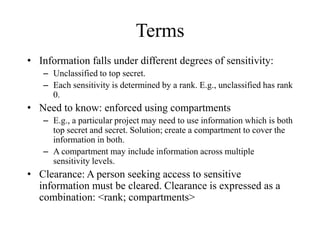 Terms
• Information falls under different degrees of sensitivity:
– Unclassified to top secret.
– Each sensitivity is determined by a rank. E.g., unclassified has rank
0.
• Need to know: enforced using compartments
– E.g., a particular project may need to use information which is both
top secret and secret. Solution; create a compartment to cover the
information in both.
– A compartment may include information across multiple
sensitivity levels.
• Clearance: A person seeking access to sensitive
information must be cleared. Clearance is expressed as a
combination: <rank; compartments>
 