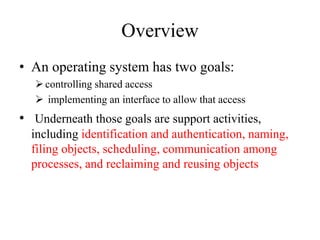 Overview
• An operating system has two goals:
controlling shared access
 implementing an interface to allow that access
• Underneath those goals are support activities,
including identification and authentication, naming,
filing objects, scheduling, communication among
processes, and reclaiming and reusing objects
 