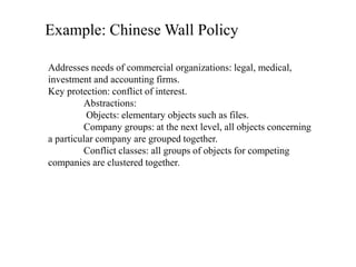 Example: Chinese Wall Policy
Addresses needs of commercial organizations: legal, medical,
investment and accounting firms.
Key protection: conflict of interest.
Abstractions:
Objects: elementary objects such as files.
Company groups: at the next level, all objects concerning
a particular company are grouped together.
Conflict classes: all groups of objects for competing
companies are clustered together.
 