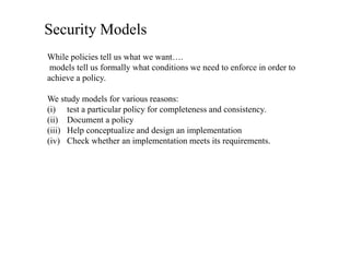 Security Models
While policies tell us what we want….
models tell us formally what conditions we need to enforce in order to
achieve a policy.
We study models for various reasons:
(i) test a particular policy for completeness and consistency.
(ii) Document a policy
(iii) Help conceptualize and design an implementation
(iv) Check whether an implementation meets its requirements.
 