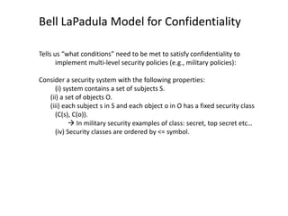 Bell LaPadula Model for Confidentiality
Tells us “what conditions” need to be met to satisfy confidentiality to
implement multi-level security policies (e.g., military policies):
Consider a security system with the following properties:
(i) system contains a set of subjects S.
(ii) a set of objects O.
(iii) each subject s in S and each object o in O has a fixed security class
(C(s), C(o)).
 In military security examples of class: secret, top secret etc…
(iv) Security classes are ordered by <= symbol.
 