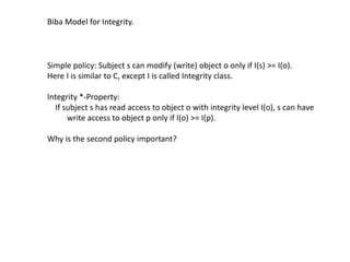 Biba Model for Integrity.
Simple policy: Subject s can modify (write) object o only if I(s) >= I(o).
Here I is similar to C, except I is called Integrity class.
Integrity *-Property:
If subject s has read access to object o with integrity level I(o), s can have
write access to object p only if I(o) >= I(p).
Why is the second policy important?
 