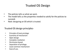 Trusted OS Design
• The policies tells us what we want.
• The model tells us the properties needed to satisfy for the policies to
succeed.
• Next: designing an OS which is trusted.
Trusted OS design principles-
• Principle of least privilege
• Economy of mechanism
• Open design
• Complete mediation
• Permission based
• Separation of privilege.
• Least common mechanism
• Ease of use.
 