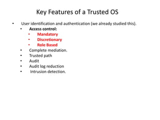 Key Features of a Trusted OS
• User identification and authentication (we already studied this).
• Access control:
• Mandatory
• Discretionary
• Role Based
• Complete mediation.
• Trusted path
• Audit
• Audit log reduction
• Intrusion detection.
 