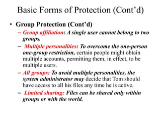 Basic Forms of Protection (Cont’d)
• Group Protection (Cont’d)
– Group affiliation: A single user cannot belong to two
groups.
– Multiple personalities: To overcome the one-person
one-group restriction, certain people might obtain
multiple accounts, permitting them, in effect, to be
multiple users.
– All groups: To avoid multiple personalities, the
system administrator may decide that Tom should
have access to all his files any time he is active.
– Limited sharing: Files can be shared only within
groups or with the world.
 