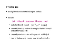 Freebsd jail
• Stronger mechanism than simple chroot
• To run:
jail jail-path hostname IP-addr cmd
• calls hardened chroot (no “../../” escape)
• can only bind to sockets with specified IP address
and authorized ports
• can only communicate with process inside jail
• root is limited, e.g. cannot load kernel modules
 