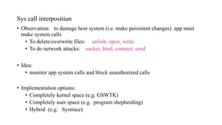 Sys call interposition
• Observation: to damage host system (i.e. make persistent changes) app must
make system calls
• To delete/overwrite files: unlink, open, write
• To do network attacks: socket, bind, connect, send
• Idea:
• monitor app system calls and block unauthorized calls
• Implementation options:
• Completely kernel space (e.g. GSWTK)
• Completely user space (e.g. program shepherding)
• Hybrid (e.g. Systrace)
 