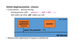 Initial implementation (Janus)
• Linux ptrace: process tracing
tracing process calls: ptrace (… , pid_t pid , …)
and wakes up when pid makes sys call.
• Monitor kills application if request is disallowed
OS Kernel
monitored
application
(outlook)
monitor
user space
open(“etc/passwd”, “r”)
 