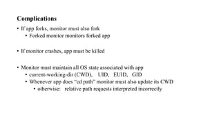 Complications
• If app forks, monitor must also fork
• Forked monitor monitors forked app
• If monitor crashes, app must be killed
• Monitor must maintain all OS state associated with app
• current-working-dir (CWD), UID, EUID, GID
• Whenever app does “cd path” monitor must also update its CWD
• otherwise: relative path requests interpreted incorrectly
 