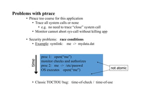 Problems with ptrace
• Ptrace too coarse for this application
• Trace all system calls or none
• e.g. no need to trace “close” system call
• Monitor cannot abort sys-call without killing app
• Security problems: race conditions
• Example: symlink: me -> mydata.dat
proc 1: open(“me”)
monitor checks and authorizes
proc 2: me -> /etc/passwd
OS executes open(“me”)
• Classic TOCTOU bug: time-of-check / time-of-use
time
not atomic
 
