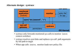 Alternate design: systrace
• systrace only forwards monitored sys-calls to monitor (saves
context switches)
• systrace resolves sym-links and replaces sys-call path arguments
by full path to target
• When app calls execve, monitor loads new policy file
OS Kernel
monitored
application
(outlook)
monitor
user space
open(“etc/passwd”, “r”)
sys-call
gateway
systrace
permit/deny
policy file
for app
 