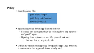 Policy
• Sample policy file:
path allow /tmp/*
path deny /etc/passwd
network deny all
• Specifying policy for an app is quite difficult
• Systrace can auto-gen policy by learning how app behaves
on “good” inputs
• If policy does not cover a specific sys-call, ask user
… but user has no way to decide
• Difficulty with choosing policy for specific apps (e.g. browser)
is main reason this approach is not widely used
 