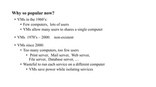 Why so popular now?
• VMs in the 1960’s:
• Few computers, lots of users
• VMs allow many users to shares a single computer
• VMs 1970’s – 2000: non-existent
• VMs since 2000:
• Too many computers, too few users
• Print server, Mail server, Web server,
File server, Database server, …
• Wasteful to run each service on a different computer
• VMs save power while isolating services
 