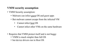 VMM security assumption
• VMM Security assumption:
• Malware can infect guest OS and guest apps
• But malware cannot escape from the infected VM
• Cannot infect host OS
• Cannot infect other VMs on the same hardware
• Requires that VMM protect itself and is not buggy
• VMM is much simpler than full OS
• but device drivers run in Host OS
 